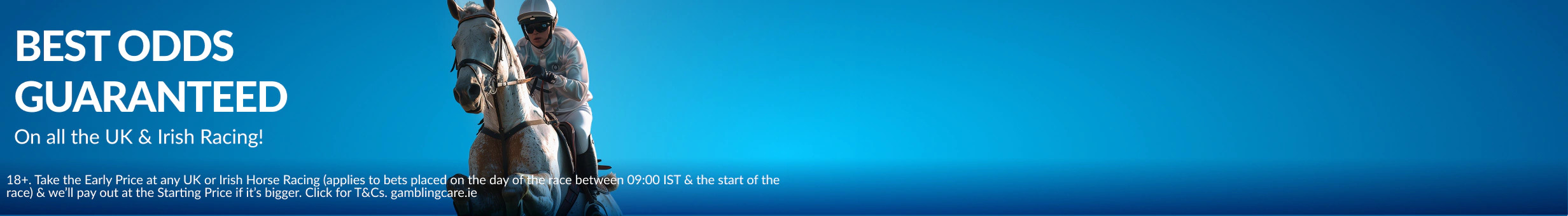 18+. Take the Early Price at any UK/Irish Horse Racing (applies to bets placed on the day of the race between 09:00 IST & the start of the race) & we’ll pay out at the Starting Price if it’s bigger. Max benefit applies. Click for T&Cs. gamblingcare.ie